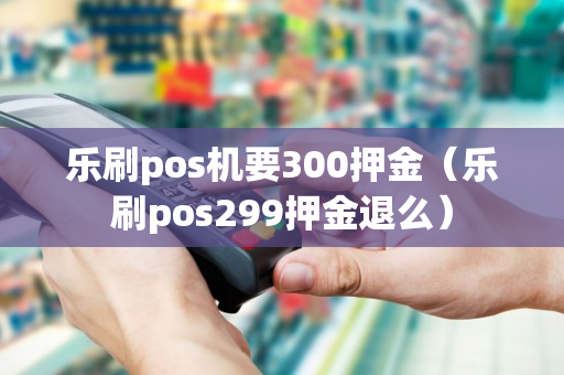 乐刷pos机要300押金（乐刷pos299押金退么）