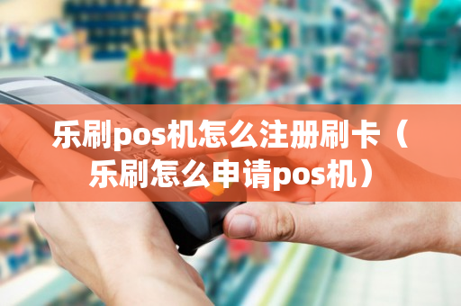 乐刷pos机怎么注册刷卡（乐刷怎么申请pos机）