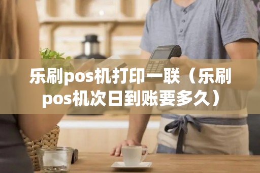 乐刷pos机打印一联（乐刷pos机次日到账要多久）