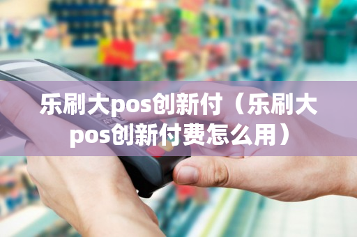 乐刷大pos创新付（乐刷大pos创新付费怎么用）