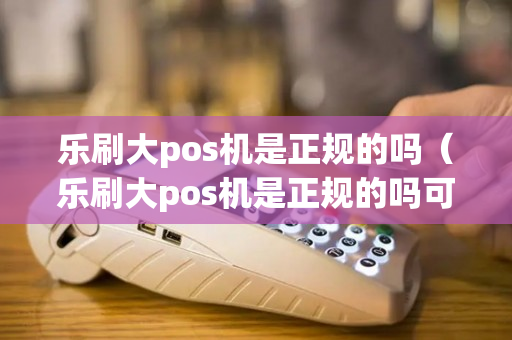 乐刷大pos机是正规的吗（乐刷大pos机是正规的吗可靠吗）