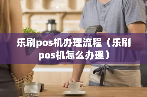 乐刷pos机办理流程（乐刷pos机怎么办理）