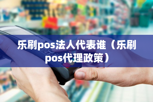 乐刷pos法人代表谁（乐刷pos代理政策）