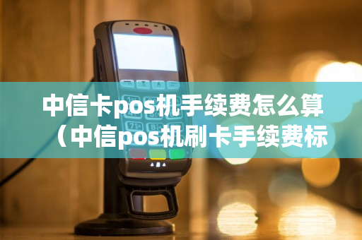 中信卡pos机手续费怎么算（中信pos机刷卡手续费标准）