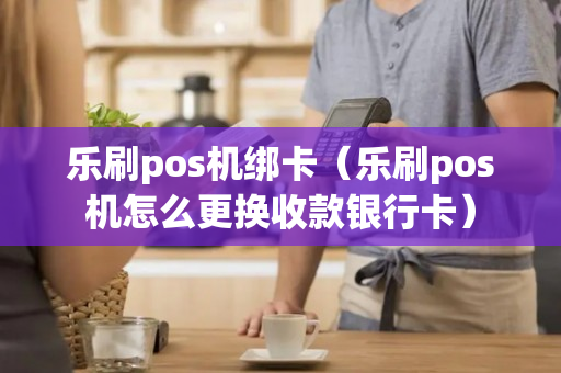 乐刷pos机绑卡（乐刷pos机怎么更换收款银行卡）