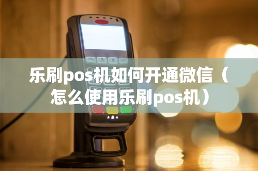 乐刷pos机如何开通微信（怎么使用乐刷pos机）