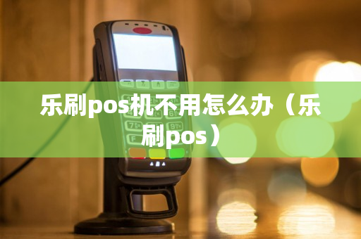 乐刷pos机不用怎么办（乐刷pos）