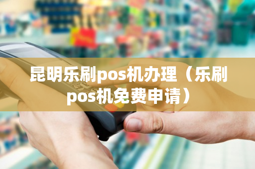 昆明乐刷pos机办理（乐刷pos机免费申请）