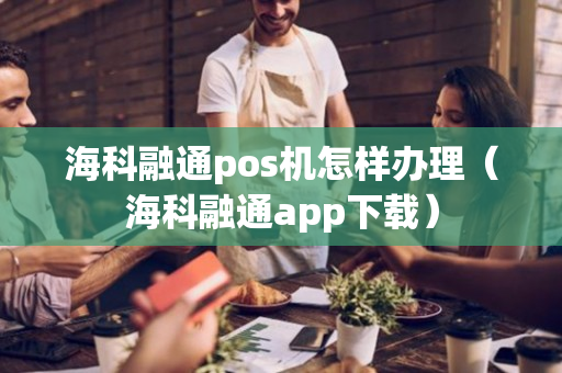 海科融通pos机怎样办理（海科融通app下载）