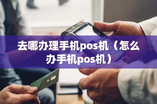 去哪办理手机pos机（怎么办手机pos机）