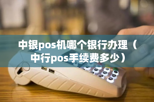 中银pos机哪个银行办理（中行pos手续费多少）