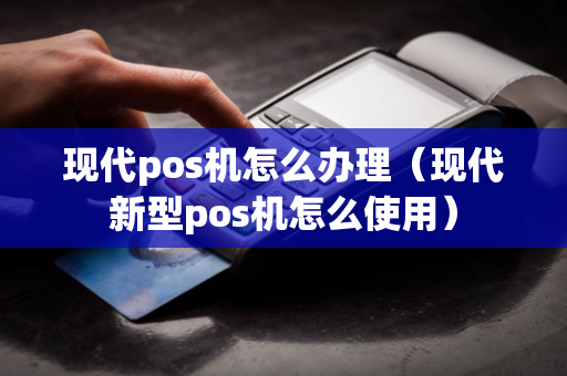 现代pos机怎么办理（现代新型pos机怎么使用）