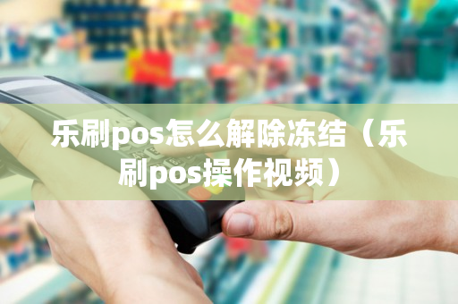 乐刷pos怎么解除冻结（乐刷pos操作视频）