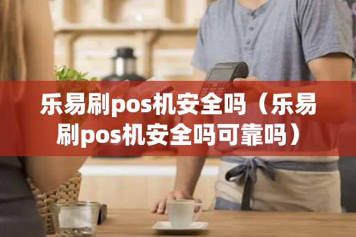 乐易刷pos机安全吗（乐易刷pos机安全吗可靠吗）