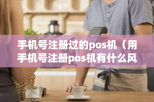 手机号注册过的pos机（用手机号注册pos机有什么风险）