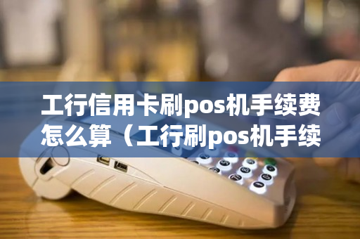 工行信用卡刷pos机手续费怎么算（工行刷pos机手续费多少）