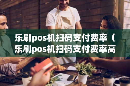 乐刷pos机扫码支付费率（乐刷pos机扫码支付费率高吗）