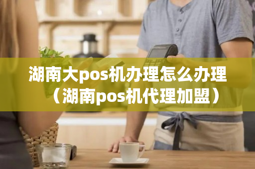 湖南大pos机办理怎么办理（湖南pos机代理加盟）