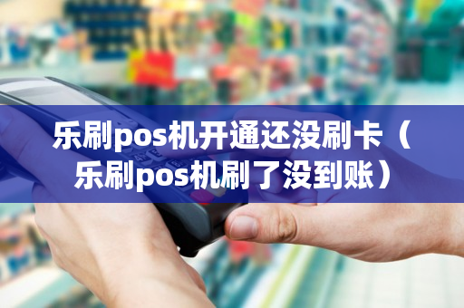 乐刷pos机开通还没刷卡（乐刷pos机刷了没到账）