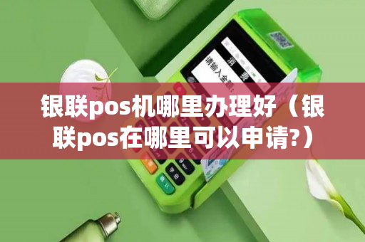 银联pos机哪里办理好（银联pos在哪里可以申请?）