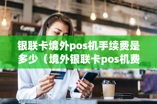 银联卡境外pos机手续费是多少（境外银联卡pos机费率）