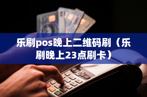 乐刷pos晚上二维码刷（乐刷晚上23点刷卡）