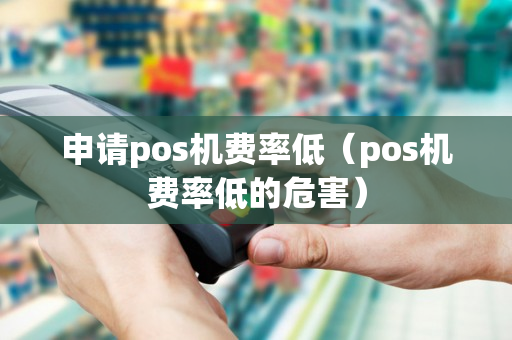 申请pos机费率低（pos机费率低的危害）