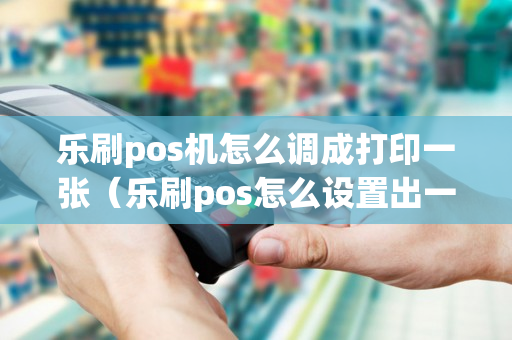 乐刷pos机怎么调成打印一张（乐刷pos怎么设置出一张小票）