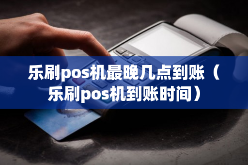 乐刷pos机最晚几点到账（乐刷pos机到账时间）