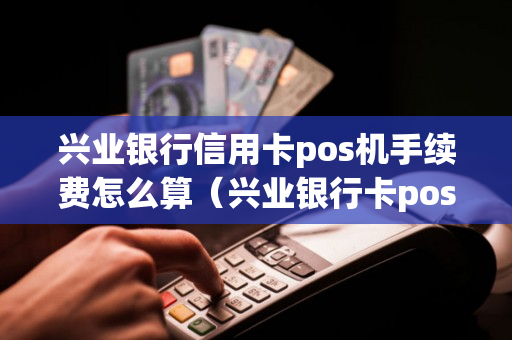 兴业银行信用卡pos机手续费怎么算（兴业银行卡poss机刷有限额吗）