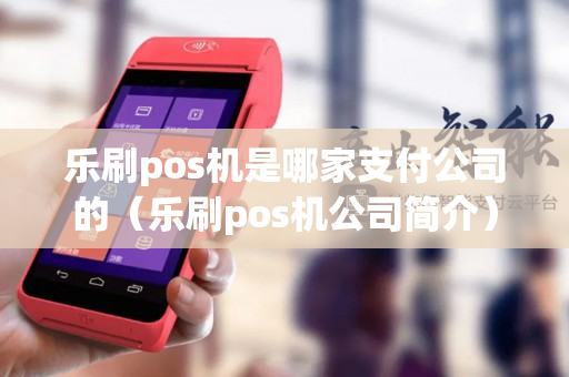 乐刷pos机是哪家支付公司的（乐刷pos机公司简介）