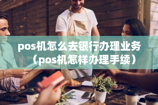 pos机怎么去银行办理业务（pos机怎样办理手续）