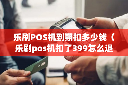 乐刷POS机到期扣多少钱（乐刷pos机扣了399怎么退）