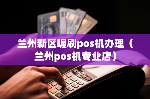 兰州新区喔刷pos机办理（兰州pos机专业店）