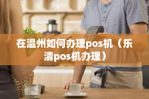 在温州如何办理pos机（乐清pos机办理）