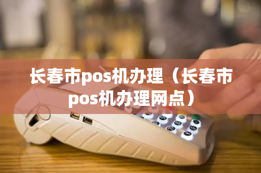 长春市pos机办理（长春市pos机办理网点）