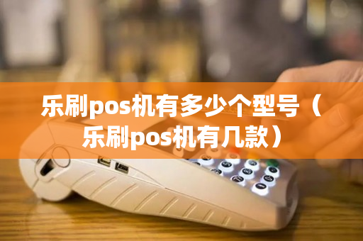 乐刷pos机有多少个型号（乐刷pos机有几款）