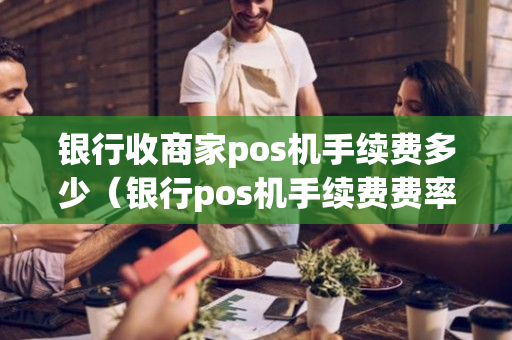 银行收商家pos机手续费多少（银行pos机手续费费率怎么算的）