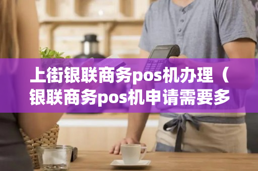 上街银联商务pos机办理（银联商务pos机申请需要多久）