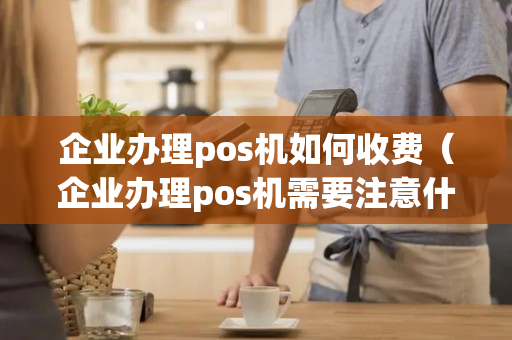 企业办理pos机如何收费（企业办理pos机需要注意什么）