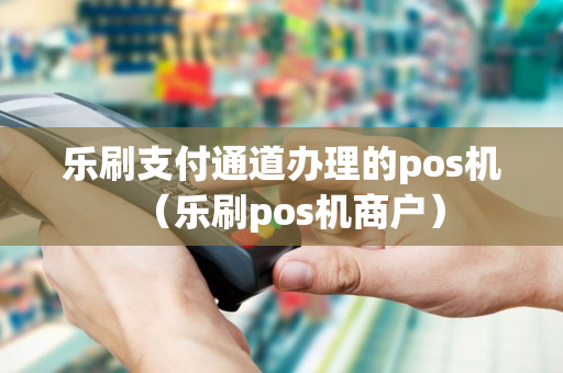 乐刷支付通道办理的pos机（乐刷pos机商户）