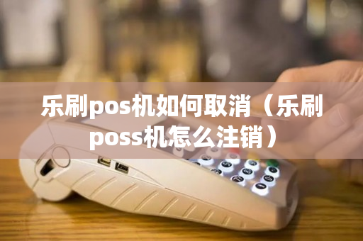 乐刷pos机如何取消（乐刷poss机怎么注销）