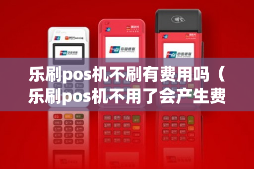 乐刷pos机不刷有费用吗（乐刷pos机不用了会产生费用吗）