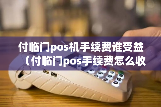 付临门pos机手续费谁受益（付临门pos手续费怎么收）