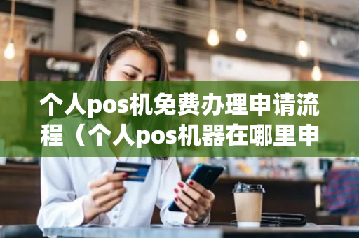 个人pos机免费办理申请流程（个人pos机器在哪里申请）