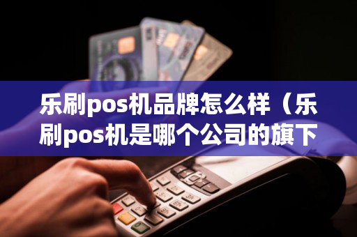 乐刷pos机品牌怎么样（乐刷pos机是哪个公司的旗下）