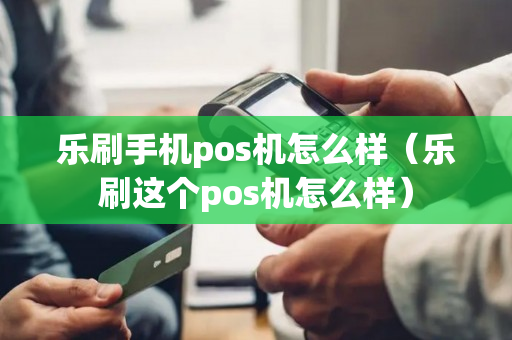 乐刷手机pos机怎么样（乐刷这个pos机怎么样）