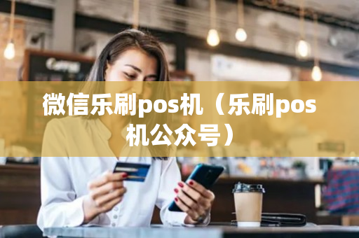 微信乐刷pos机（乐刷pos机公众号）