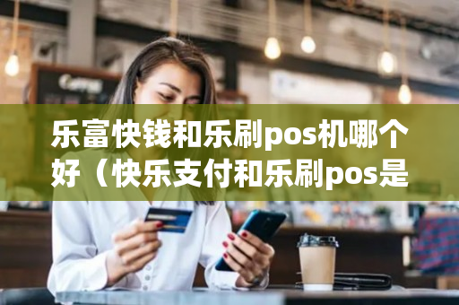 乐富快钱和乐刷pos机哪个好（快乐支付和乐刷pos是一个产品吗）