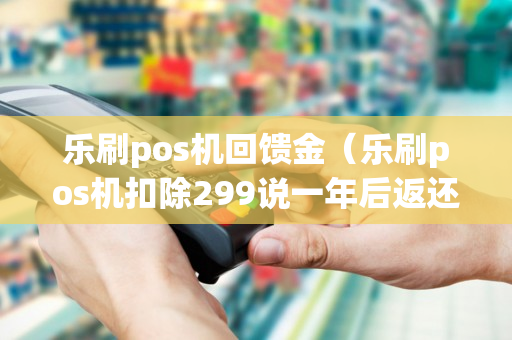 乐刷pos机回馈金（乐刷pos机扣除299说一年后返还）